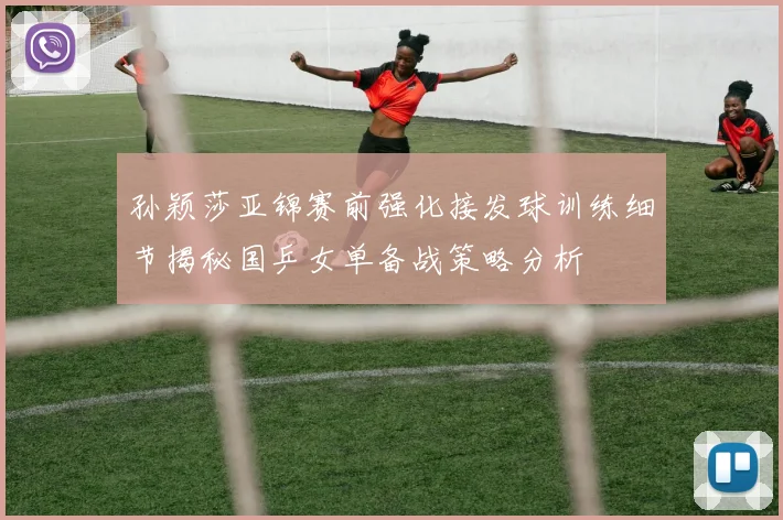 孙颖莎亚锦赛前强化接发球训练细节揭秘国乒女单备战策略分析