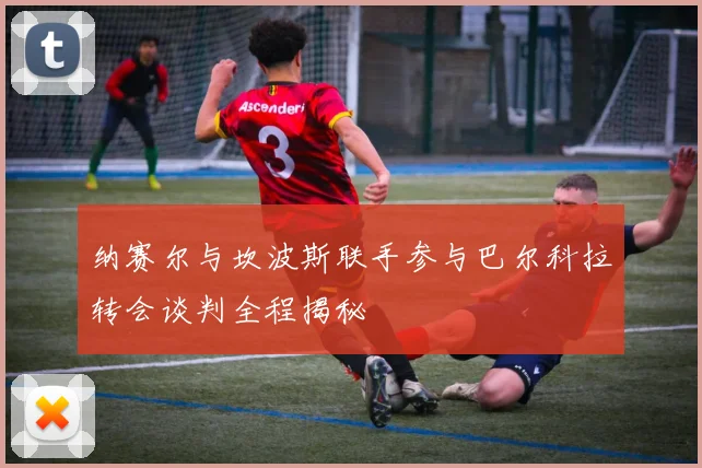 纳赛尔与坎波斯联手参与巴尔科拉转会谈判全程揭秘