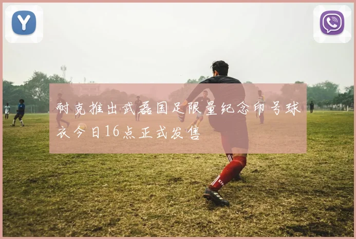 耐克推出武磊国足限量纪念印号球衣今日16点正式发售