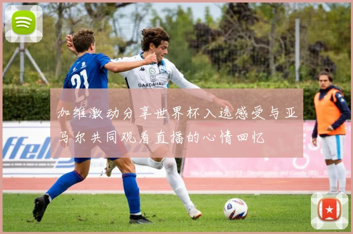 加维激动分享世界杯入选感受与亚马尔共同观看直播的心情回忆
