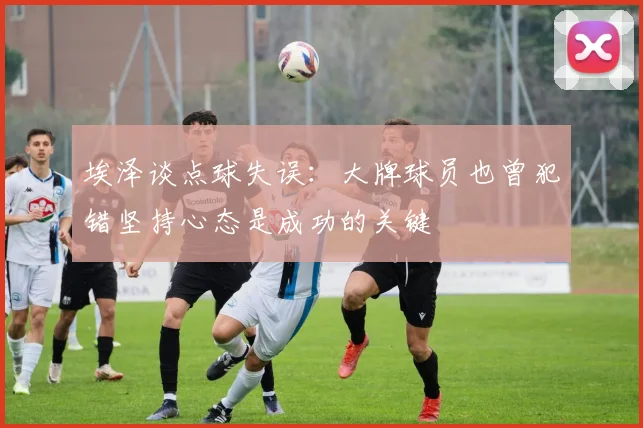 埃泽谈点球失误：大牌球员也曾犯错坚持心态是成功的关键