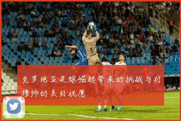 克罗地亚足球崛起带来的挑战与对穆帅的美好祝愿