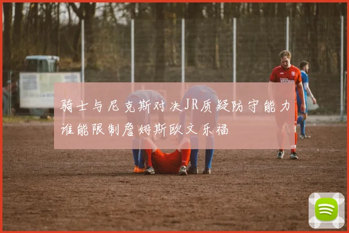 骑士与尼克斯对决JR质疑防守能力谁能限制詹姆斯欧文乐福