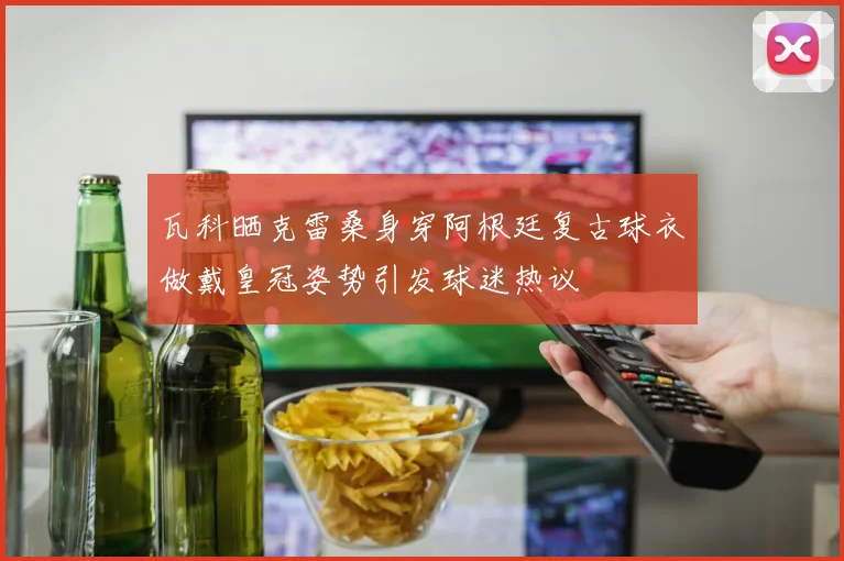 瓦科晒克雷桑身穿阿根廷复古球衣做戴皇冠姿势引发球迷热议
