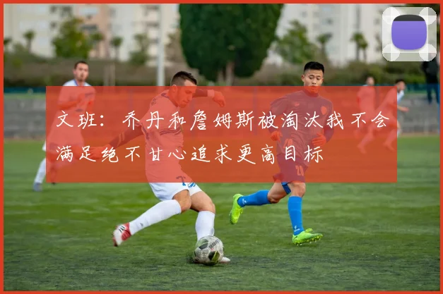 文班：乔丹和詹姆斯被淘汰我不会满足绝不甘心追求更高目标