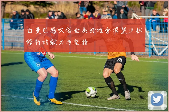 白曼巴感叹俗世美好难舍渴望少林修行的毅力与坚持