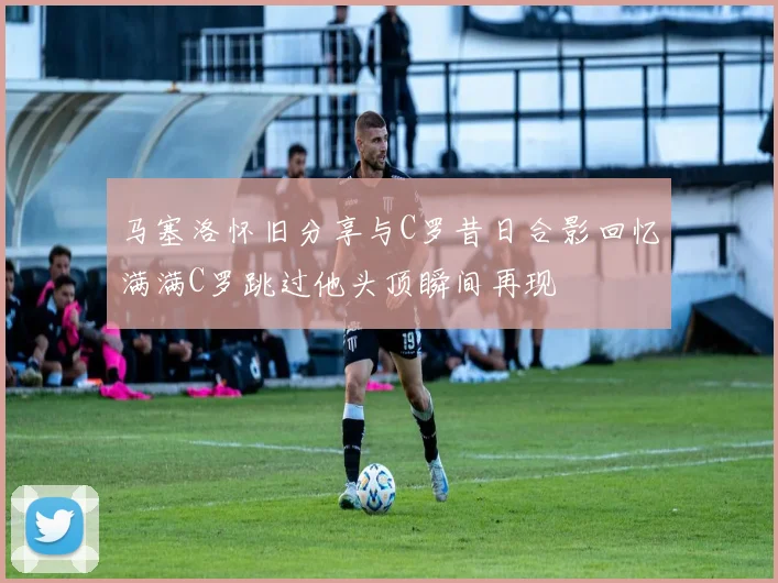 马塞洛怀旧分享与C罗昔日合影回忆满满C罗跳过他头顶瞬间再现