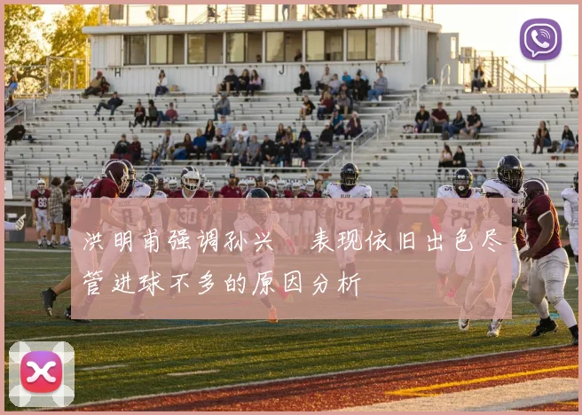洪明甫强调孙兴慜表现依旧出色尽管进球不多的原因分析