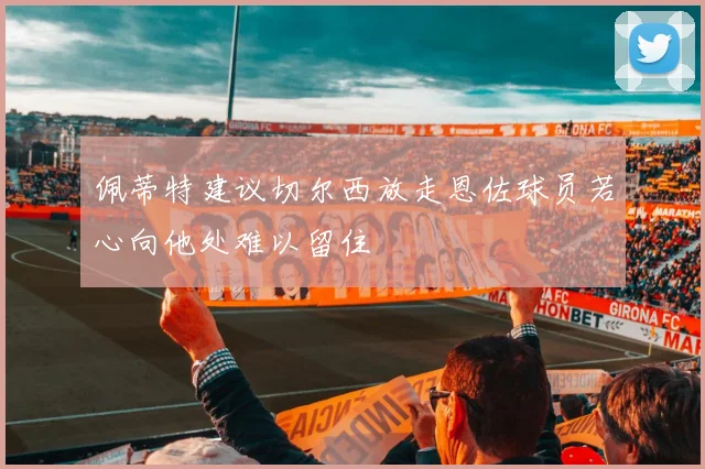 佩蒂特建议切尔西放走恩佐球员若心向他处难以留住