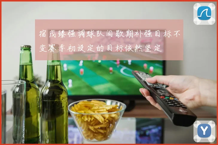 宿茂臻强调球队间歇期补强目标不变赛季初设定的目标依然坚定