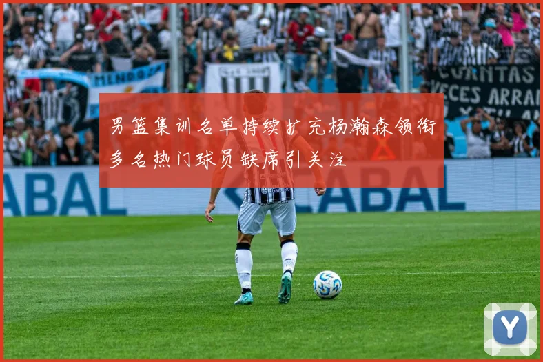 男篮集训名单持续扩充杨瀚森领衔多名热门球员缺席引关注