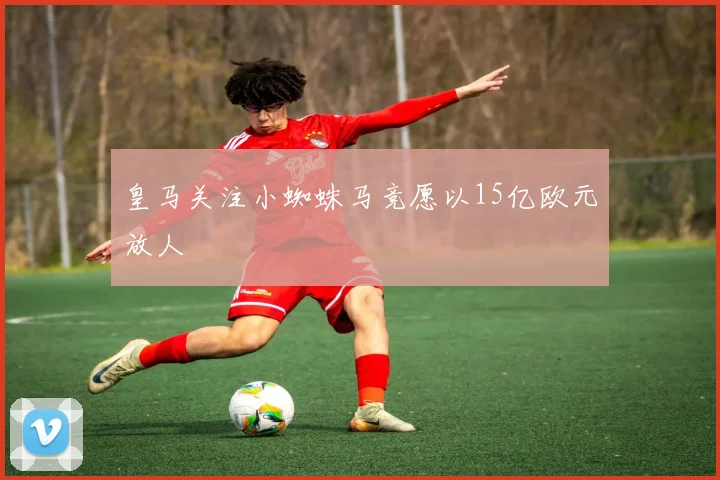 皇马关注小蜘蛛马竞愿以15亿欧元放人