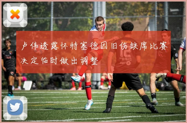 卢伟透露怀特塞德因旧伤缺席比赛决定临时做出调整