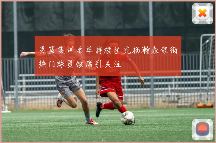 男篮集训名单持续扩充杨瀚森领衔热门球员缺席引关注