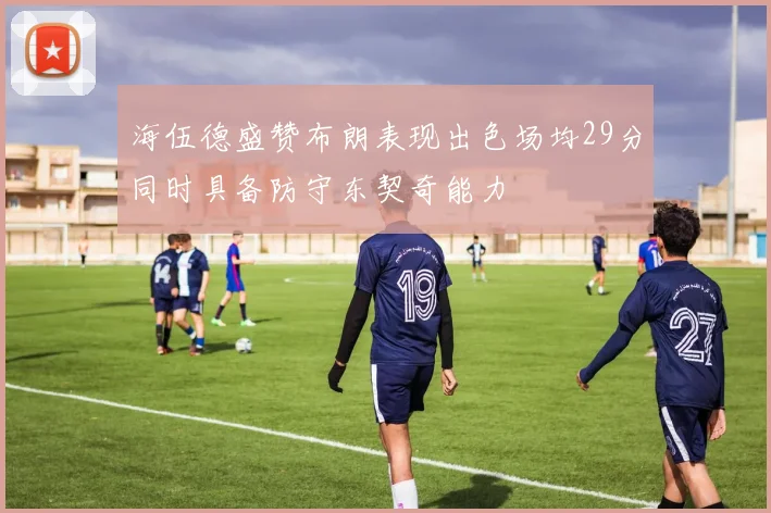 海伍德盛赞布朗表现出色场均29分同时具备防守东契奇能力