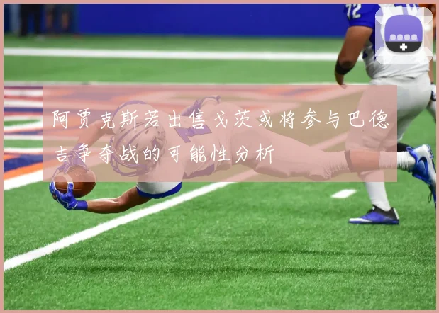 阿贾克斯若出售戈茨或将参与巴德吉争夺战的可能性分析