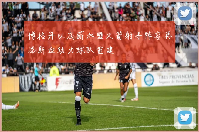 博格丹以底薪加盟火箭射手阵容再添新血助力球队重建