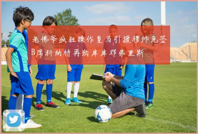 老佛爷疯狂操作皇马引援穆帅免签B席科纳特再购库库邓弗里斯