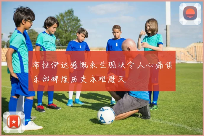 布拉伊达感慨米兰现状令人心痛俱乐部辉煌历史永难磨灭