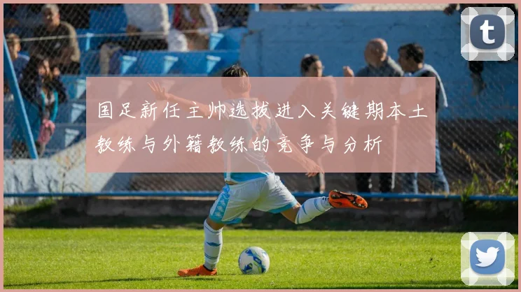国足新任主帅选拔进入关键期本土教练与外籍教练的竞争与分析
