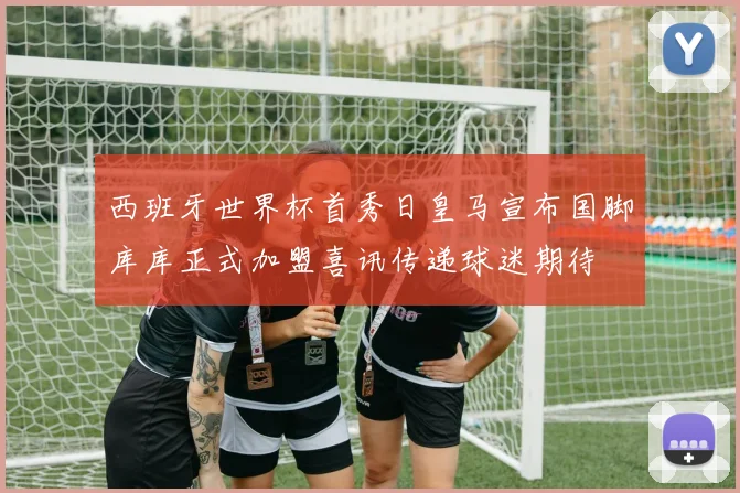 西班牙世界杯首秀日皇马宣布国脚库库正式加盟喜讯传递球迷期待