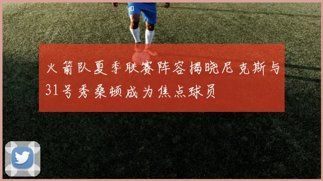 火箭队夏季联赛阵容揭晓尼克斯与31号秀桑顿成为焦点球员