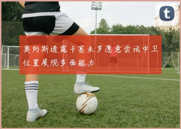 奥约斯透露卡塞米罗愿意尝试中卫位置展现多面能力