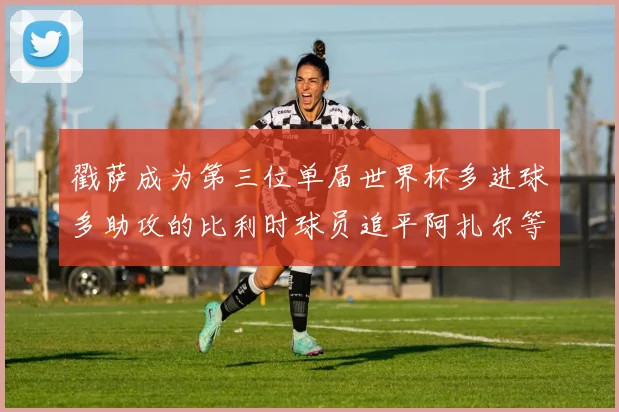 戳萨成为第三位单届世界杯多进球多助攻的比利时球员追平阿扎尔等传奇