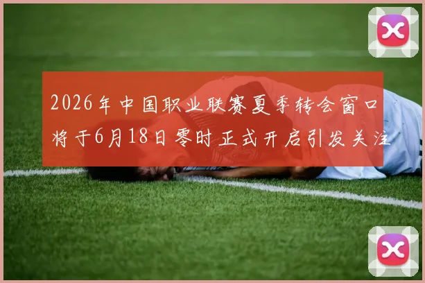 2026年中国职业联赛夏季转会窗口将于6月18日零时正式开启引发关注