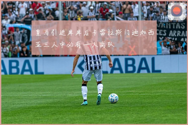 皇马引进库库后卡雷拉斯门迪加西亚三人中必有一人离队