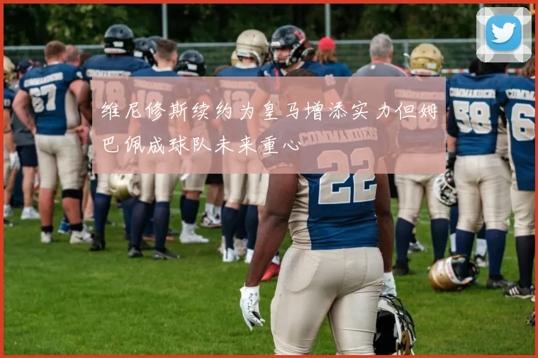 维尼修斯续约为皇马增添实力但姆巴佩成球队未来重心
