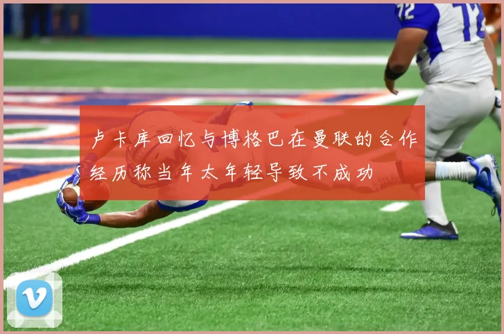 卢卡库回忆与博格巴在曼联的合作经历称当年太年轻导致不成功