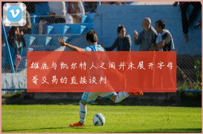 雄鹿与凯尔特人之间并未展开字母哥交易的直接谈判