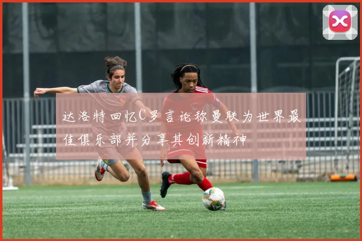 达洛特回忆C罗言论称曼联为世界最佳俱乐部并分享其创新精神