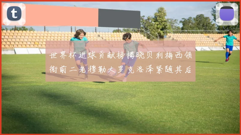 世界杯进球贡献榜揭晓贝利梅西领衔前二老穆勒大罗克洛泽紧随其后