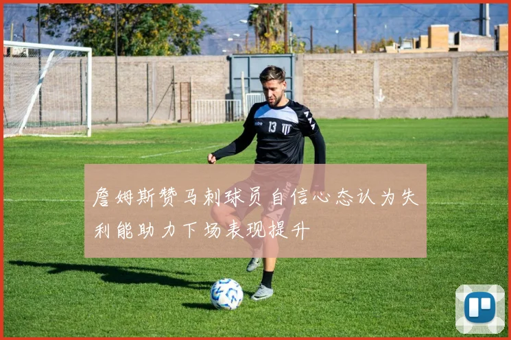 詹姆斯赞马刺球员自信心态认为失利能助力下场表现提升