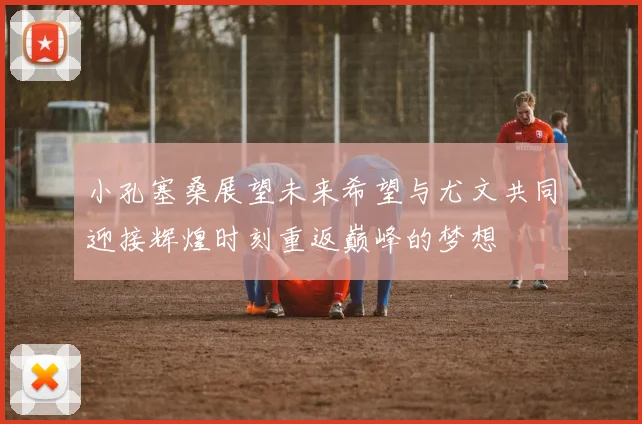 小孔塞桑展望未来希望与尤文共同迎接辉煌时刻重返巅峰的梦想