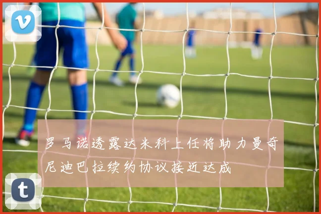 罗马诺透露达米科上任将助力曼奇尼迪巴拉续约协议接近达成